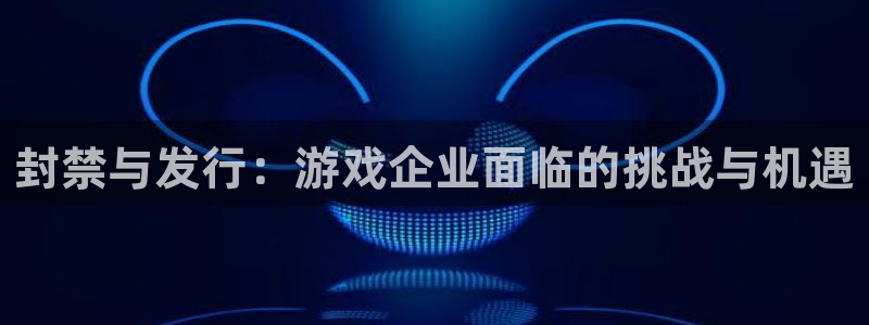 亿万28官网注册平台官网：封禁与发行：游戏企业面临的挑战与机遇